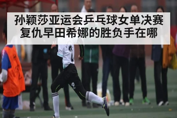 孙颖莎亚运会乒乓球女单决赛复仇早田希娜的胜负手在哪